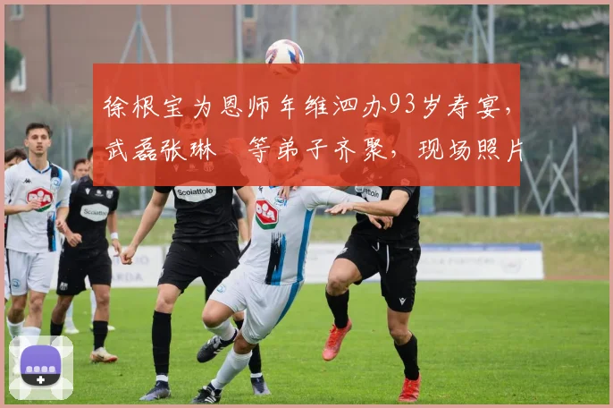 徐根宝为恩师年维泗办93岁寿宴,武磊张琳芃等弟子齐聚,现场照片曝光