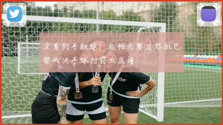 没看到手触球!孔帕尼赛后怒批巴黎两次手球判罚太离谱