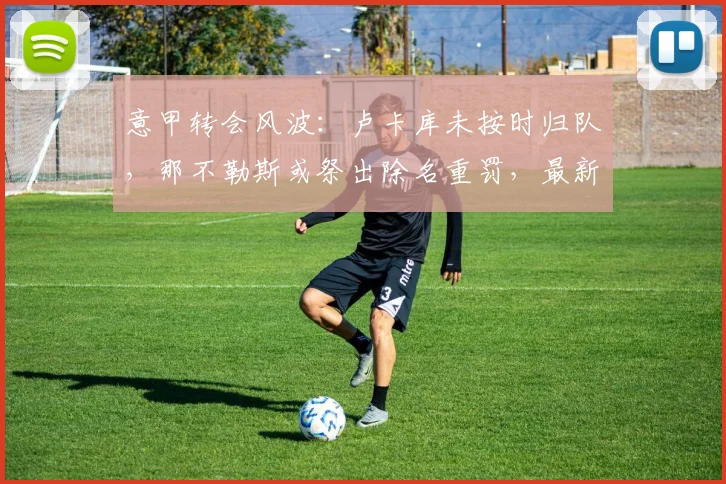 意甲转会风波：卢卡库未按时归队，那不勒斯或祭出除名重罚，最新动态解析