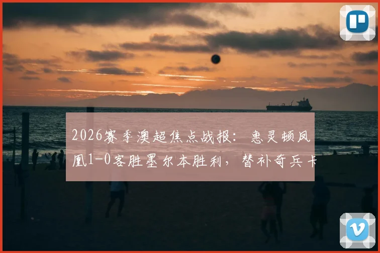 2026赛季澳超焦点战报:惠灵顿凤凰1-0客胜墨尔本胜利,替补奇兵卡图姆一击制胜