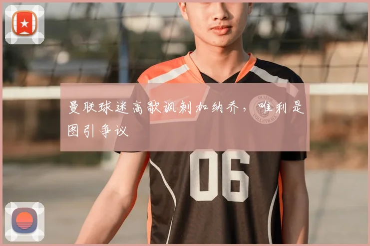 曼联球迷高歌讽刺加纳乔,唯利是图引争议