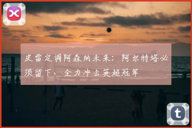 皮雷定调阿森纳未来：阿尔特塔必须留下，全力冲击英超冠军